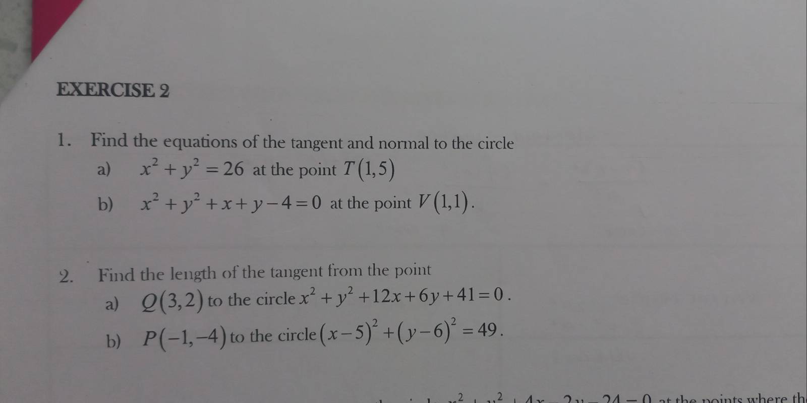 Find the equations of the tangent and normal to the circle 
a) x^2+y^2=26 at the point T(1,5)
b) x^2+y^2+x+y-4=0 at the point V(1,1). 
2. Find the length of the tangent from the point 
a) Q(3,2) to the circle x^2+y^2+12x+6y+41=0. 
b) P(-1,-4) to the circle (x-5)^2+(y-6)^2=49. 
.2 2