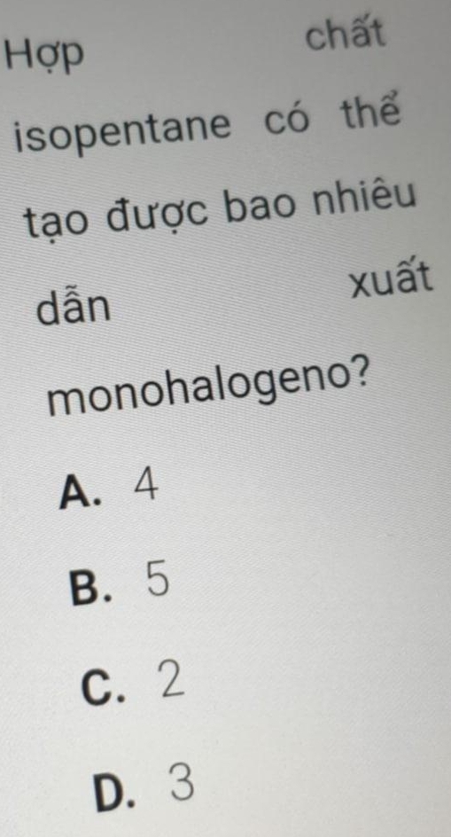 Hợp
chất
isopentane có thể
tạo được bao nhiêu
dẫn xuất
monohalogeno?
A. 4
B. 5
C. 2
D. 3