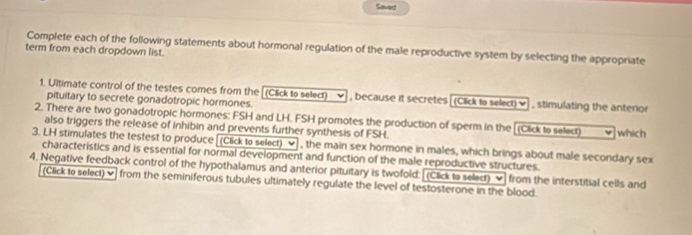 Seved 
Complete each of the following statements about hormonal regulation of the male reproductive system by selecting the appropriate 
term from each dropdown list. 
1. Ultimate control of the testes comes from the[(Click to select) , because it secretes [(Click to select)♥] , stimulating the anterior 
pituitary to secrete gonadotropic hormones. 
2. There are two gonadotropic hormones: FSH and LH. FSH promotes the production of sperm in the [(Click to select) which 
also triggers the release of inhibin and prevents further synthesis of FSH. 
3. LH stimulates the testest to produce [(Click to select) ν , the main sex hormone in males, which brings about male secondary sex 
characteristics and is essential for normal development and function of the male reproductive structures. 
4. Negative feedback control of the hypothalamus and anterior pituitary is twofold: [(Click to select) ] from the interstitial cells and 
(Click to select) from the seminiferous tubules ultimately regulate the level of testosterone in the blood.