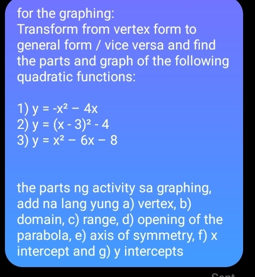 for the graphing:
Transform from vertex form to
general form / vice versa and find
the parts and graph of the following
quadratic functions:
1) y=-x^2-4x
2) y=(x-3)^2-4
3) y=x^2-6x-8
the parts ng activity sa graphing,
add na lang yung a) vertex, b)
domain, c) range, d) opening of the
parabola, e) axis of symmetry, f) x
intercept and g) y intercepts