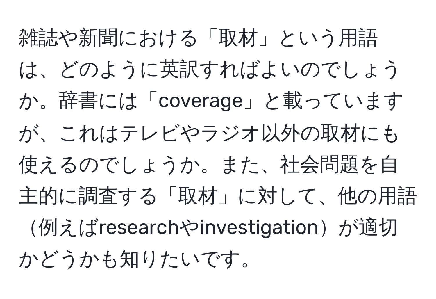 雑誌や新聞における「取材」という用語は、どのように英訳すればよいのでしょうか。辞書には「coverage」と載っていますが、これはテレビやラジオ以外の取材にも使えるのでしょうか。また、社会問題を自主的に調査する「取材」に対して、他の用語例えばresearchやinvestigationが適切かどうかも知りたいです。