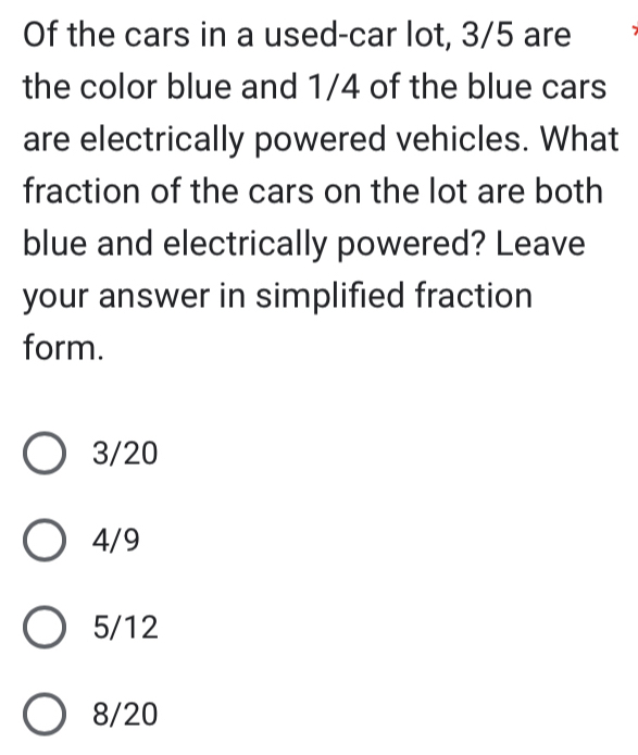 Of the cars in a used-car lot, 3/5 are
the color blue and 1/4 of the blue cars
are electrically powered vehicles. What
fraction of the cars on the lot are both
blue and electrically powered? Leave
your answer in simplified fraction
form.
3/20
4/9
5/12
8/20