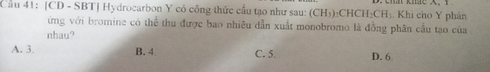 chat khac X, Y.
Câu 41: [CD - SBT] Hydrocarbon Y có công thức cấu tạo như sau: (CH_3)_2CHCH_2CH_3. Khi cho Y phản
ứng với bromine có thể thu được bao nhiêu dẫn xuất monobromo là đồng phân cầu tạo của
nhau?
A. 3. B. 4
C. 5. D. 6