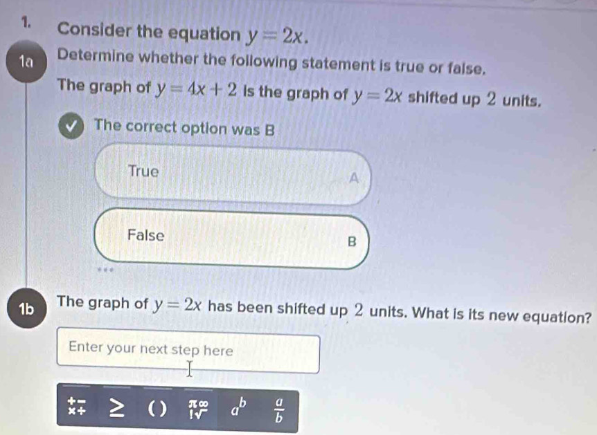 Consider the equation y=2x. 
1a Determine whether the following statement is true or false.
The graph of y=4x+2 is the graph of y=2x shifted up 2 units.
The correct option was B
True A
False B
1b The graph of y=2x has been shifted up 2 units. What is its new equation?
Enter your next step here
x+ ( ) π∞ a^b  a/b 