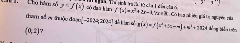 (3'3'')
Ch 1. Cho hàm số y=f(x) Thể lời ngàn. Thí sinh trả lời từ câu 1 đến câu 6, 
có đạo hàm f'(x)=x^2+2x-3, forall x∈ R. Có bao nhiêu giá trị nguyên của 
tham số m thuộc đoạn [-2024;2024] đề hàm số g(x)=f(x^2+3x-m)+m^2+2024 đồng biến trên
(0;2) ?