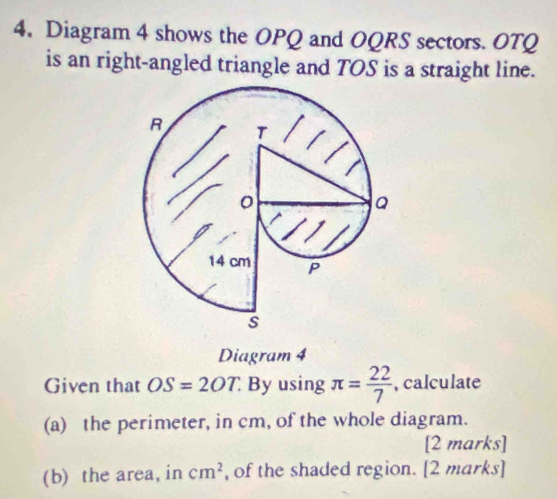 Diagram 4 shows the OPQ and OQRS sectors. OTQ
is an right-angled triangle and TOS is a straight line. 
Diagram 4 
Given that OS=2OT. By using π = 22/7  , calculate 
(a) the perimeter, in cm, of the whole diagram. 
[2 marks] 
(b) the area, in cm^2 , of the shaded region. [2 marks]