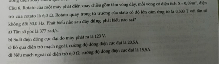 dông thện xoày
Câu 6. Rotato của một máy phát điện xoay chiều gồm tám vòng dây, mỗi vòng có diện tích S=0,09m^2 , điện
trở của rotato là 6,0 Ω. Rotato quay trong từ trường của stato có độ lớn cảm ứng từ là 0,500 T với tần số
không đối 50,0 Hz. Phát biểu nào sau đây đúng, phát biểu nào sai?
a) Tần số góc là 377 rad/s.
b) Suất điện động cực đại do máy phát ra là 123 V.
c) Bỏ qua điện trở mạch ngoài, cường độ dòng điện cực đại là 20,5A.
d) Nếu mạch ngoài có điện trở 6,0 Ω, cường độ dòng điện cực đại là 15,5A.