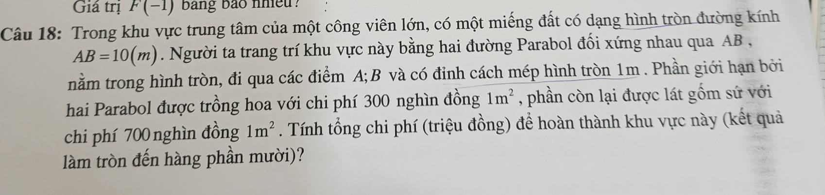 Giá trị F(-1) bang bao nhieu? 
Câu 18: Trong khu vực trung tâm của một công viên lớn, có một miếng đất có dạng hình tròn đường kính
AB=10(m). Người ta trang trí khu vực này bằng hai đường Parabol đối xứng nhau qua AB , 
nằm trong hình tròn, đi qua các điểm A; B và có đỉnh cách mép hình tròn 1m. Phần giới hạn bởi 
hai Parabol được trồng hoa với chi phí 300 nghìn đồng 1m^2 , phần còn lại được lát gốm sứ với 
chi phí 700 nghìn đồng 1m^2. Tính tổng chi phí (triệu đồng) để hoàn thành khu vực này (kết quả 
làm tròn đến hàng phần mười)?