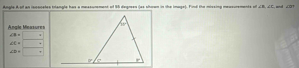 Angle A of an isosceles triangle has a measurement of 55 degrees (as shown in the image). Find the missing measurements of ∠ B,∠ C , and ∠ D ?
Angle Measures
∠ B=
∠ C=
∠ D=