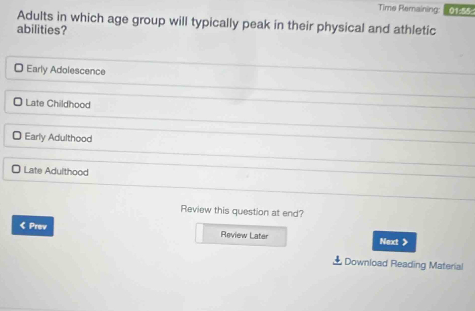 Time Remaining: 01:55:
Adults in which age group will typically peak in their physical and athletic
abilities?
Early Adolescence
Late Childhood
Early Adulthood
Late Adulthood
Review this question at end?
Prev Review Later
Next
Download Reading Material