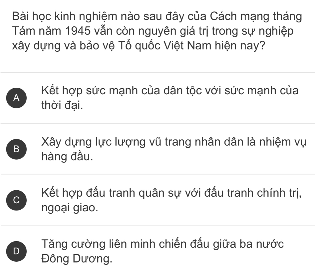 Bài học kinh nghiệm nào sau đây của Cách mạng tháng
Tám năm 1945 vẫn còn nguyên giá trị trong sự nghiệp
xây dựng và bảo vệ Tổ quốc Việt Nam hiện nay?
Kết hợp sức mạnh của dân tộc với sức mạnh của
A
thời đại.
B
Xây dựng lực lượng vũ trang nhân dân là nhiệm vụ
hàng đầu.
C
Kết hợp đấu tranh quân sự với đấu tranh chính trị,
ngoại giao.
D
Tăng cường liên minh chiến đấu giữa ba nước
Đông Dương.