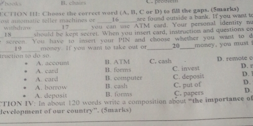 hooks B. chairs C. proßiém
ECTION I: Choose the correct word (A, B, C or D) to fill the gaps. (5marks)
ost automatic teller machines or 16 _ are found outside a bank. If you want to
withdraw 17 you can use ATM card. Your personal identity nu
18 should be kept secret. When you insert card, instruction and questions co
_e screen. You have to insert your PIN and choose whether you want to d
_19_ money. If you want to take out or_ 20 _ money, you must 
truction to do so.
A. account B. ATM C. cash D. remote c
A. card B. forms C. invest D. n
A. card B. computer C. deposit D. 1
A. borrow B. cash C. put of D.
A. deposit B. forms C. papers D.
CTION IV: In about 120 words write a composition about “the importance of
development of our country”. (5marks)