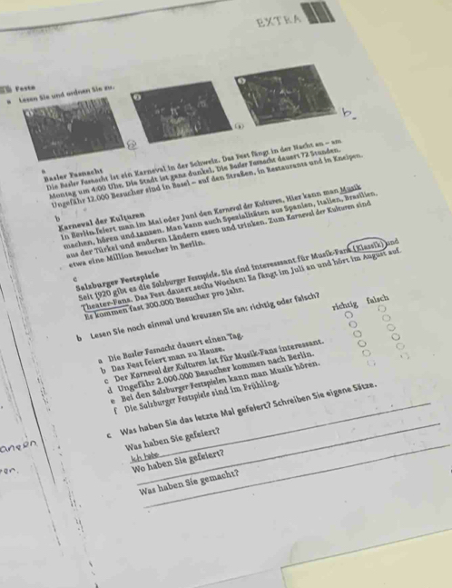 EXTRA
Fé Fasta
Lesen Sie und ordnen Sie z.
0
Basler Fasnacht Die Besler Forscht ist ein Karneval in der Schweiz. Das Fest fängt in der Nacht an - am
Montag um 4:00 Übe. Die Stadt ist ganz dunkel. Die Besler Fesscht deuert 72 Stunden.
Ungefähr 12.000 Besucher sind in Basel - auf den Straßen, in Restaurants und in Kneipen.
In Berlin-feiert man im Mai oder Juni den Kerneval der Kultures, Hier kann man Musik
、
machen, hören und tanzen. Man kann auch Spezialitäten aus Spanien, Italien, Brasilien,
Karneval der Kulțuren
aus der Türkei und enderen Ländern essen und trinken. Zum Karneval der Kultwen sind
etwa eine Million Besucher in Berlin.
Seit (920 gibt es die Solzburger Festspiele. Sie sind interesssant für Musik-Pank (Klassik) und
Theater-Fans. Das Fest dauert sechs Wochen: Es fängt im Juli an und hört im August auf
c
Salzbürger Festspiele
richtig falsch
Es kommen fast 300.000 Besucher pro Jahr.
b Lesen Sie noch einmal und kreuzen Sie an: richtig oder falsch?
a Die Basler Fesnocht dauert einen Tag.
b Das Fest feiert man zu Hause.
. e Der Karneval der Kulturen ist für Musik-Fans interessant.
d Ungefähr 2.000.000 Besucher kommen nach Berlin
de Bei den Salzburger Festspielen kann man Musik hören.
f Die Salzburger Festspiele sind im Frühling.
_
_
anqpn c Was haben Sie das letzte Mal gefelert? Schreiben Sie eigene Sätze.
Was haben Sie gefeiert?
Ich habe
Q∩.
Wo haben Sie gefeiert?
Was haben Sie gemacht?