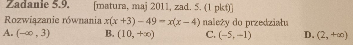 Zadanie 5.9. [matura, maj 2011, zad. 5. (1 pkt)]
Rozwiązanie równania x(x+3)-49=x(x-4) należy do przedziału
A. (-∈fty ,3) B. (10,+∈fty ) C. (-5,-1) D. (2,+∈fty )