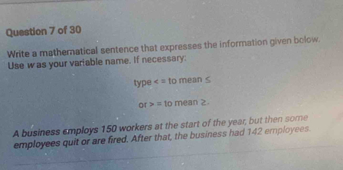 Write a mathematical sentence that expresses the information given bolow. 
Use was your variable name. If necessary: 
type
or>=tomean≥. 
A business employs 150 workers at the start of the year, but then some 
employees quit or are fired. After that, the business had 142 employees.