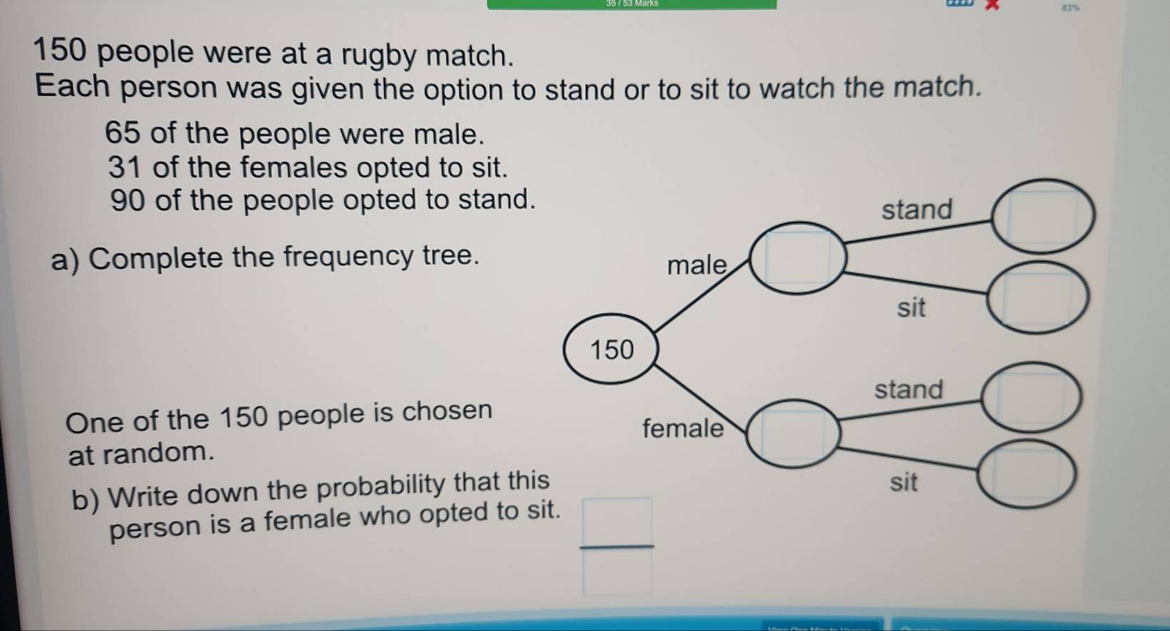 83%
150 people were at a rugby match.
Each person was given the option to stand or to sit to watch the match.
65 of the people were male.
31 of the females opted to sit.
90 of the people opted to stand
a) Complete the frequency tree.
One of the 150 people is chosen
at random.
b) Write down the probability that th
person is a female who opted to sit.