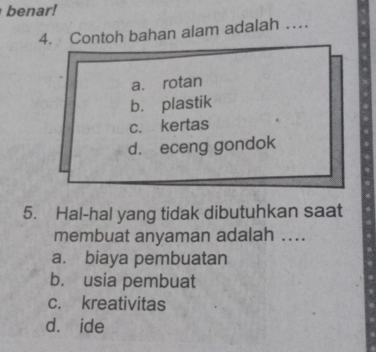 benar!
4. Contoh bahan alam adalah …
a. rotan
b. plastik
c. kertas
d. eceng gondok
5. Hal-hal yang tidak dibutuhkan saat
membuat anyaman adalah ....
a. biaya pembuatan
b. usia pembuat
c. kreativitas
d. ide