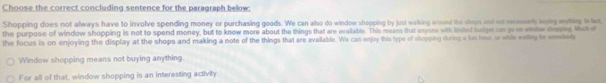 Choose the correct concluding sentence for the paragraph below:
Shopping does not always have to involve spending money or purchasing goods. We can also do window shopping by just walking around the shops and not recessarly twylng mything. In lact,
the purpose of window shopping is not to spend money, but to know more about the things that are available. This means that anyone with limited budget can go cn windew sheeping Much c
the focus is on enjoying the display at the shops and making a note of the things that are available. We can enjoy this type of shopping during a lun hour, or whie waing for semebedy
Window shopping means not buying anything.
For all of that, window shopping is an interesting activity.