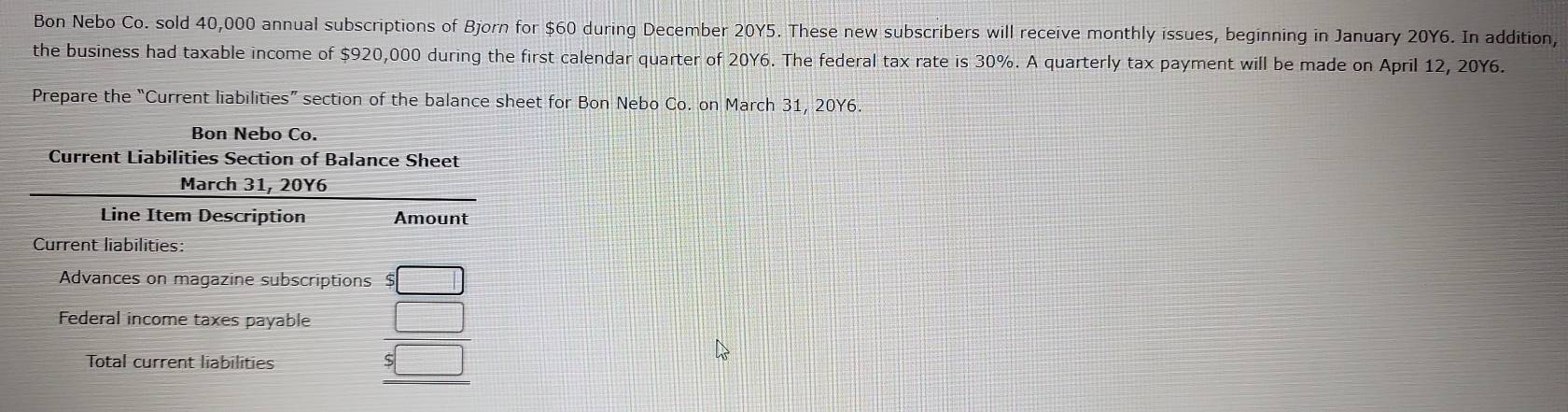 Bon Nebo Co. sold 40,000 annual subscriptions of Bjorn for $60 during December 20Y5. These new subscribers will receive monthly issues, beginning in January 20Y6. In addition, 
the business had taxable income of $920,000 during the first calendar quarter of 20Y6. The federal tax rate is 30%. A quarterly tax payment will be made on April 12, 20Y6. 
Prepare the “Current liabilities” section of the balance sheet for Bon Nebo Co. on March 31, 20Y6. 
Bon Nebo Co. 
Current Liabilities Section of Balance Sheet 
March 31, 20Y6 
Line Item Description Amount 
Current liabilities: 
Advances on magazine subscriptions 
Federal income taxes payable beginarrayr □  5□  hline 4□ endarray
Total current liabilities