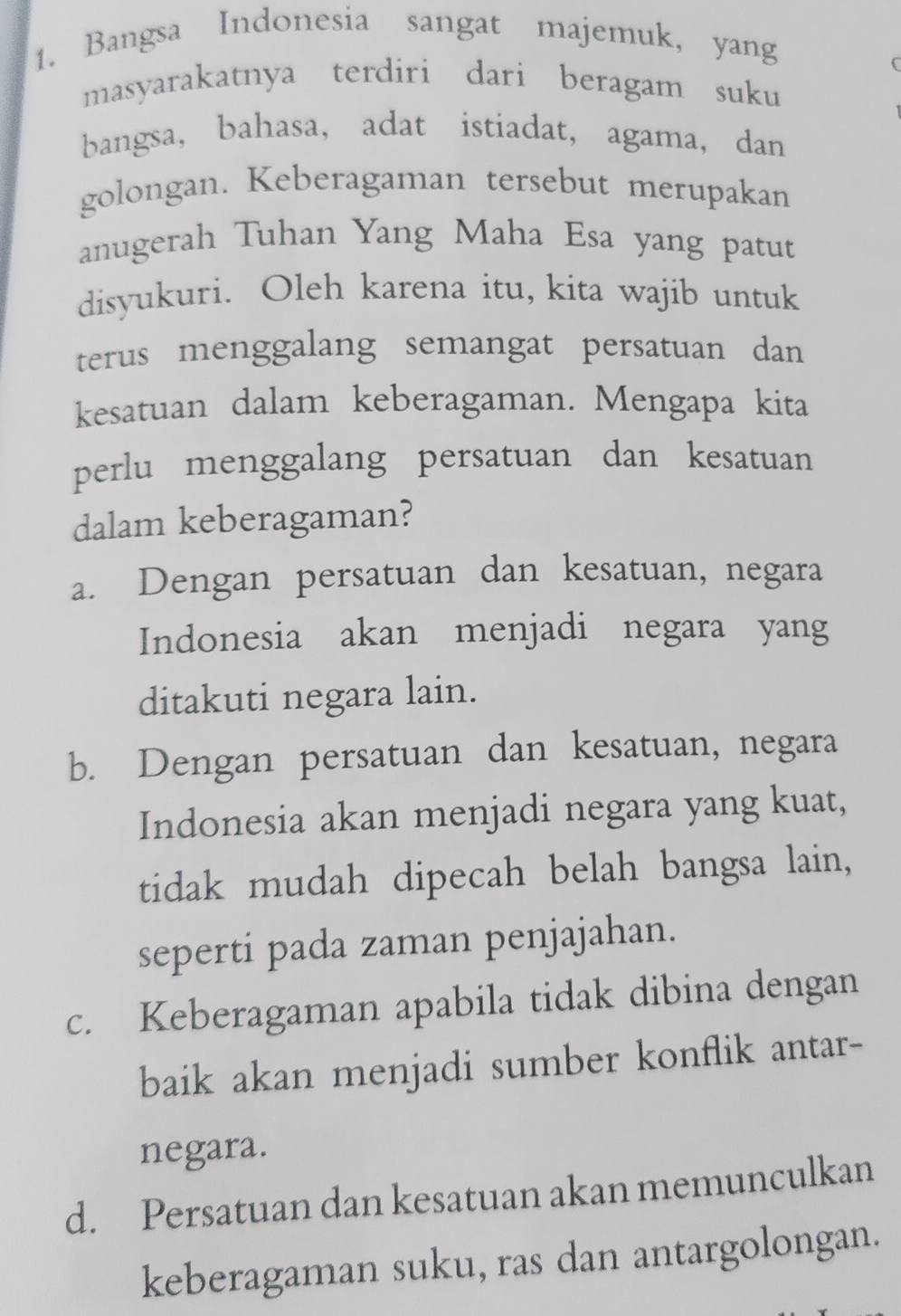 Bangsa Indonesia sangat majemuk, yang
masyarakatnya terdiri dari beragam suku
bangsa, bahasa， adat istiadat, agama, dan
golongan. Keberagaman tersebut merupakan
anugerah Tuhan Yang Maha Esa yang patut
disyukuri. Oleh karena itu, kita wajib untuk
terus menggalang semangat persatuan dan
kesatuan dalam keberagaman. Mengapa kita
perlu menggalang persatuan dan kesatuan
dalam keberagaman?
a. Dengan persatuan dan kesatuan, negara
Indonesia akan menjadi negara yang
ditakuti negara lain.
b. Dengan persatuan dan kesatuan, negara
Indonesia akan menjadi negara yang kuat,
tidak mudah dipecah belah bangsa lain,
seperti pada zaman penjajahan.
c. Keberagaman apabila tidak dibina dengan
baik akan menjadi sumber konflik antar-
negara.
d. Persatuan dan kesatuan akan memunculkan
keberagaman suku, ras dan antargolongan.