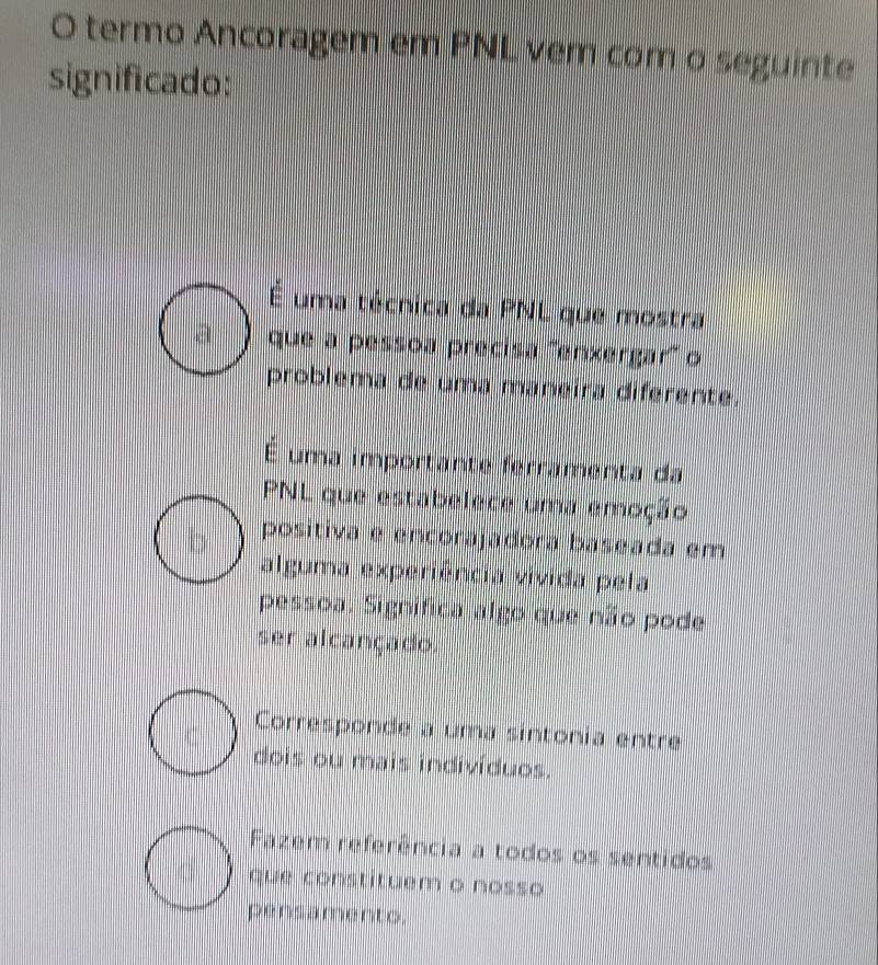 termo Ancoragem em PNL vem com o seguinte
significado:
É uma técnica da PNL que mostra
a que a pessoa precisa '''enxergar'' o
problema de uma maneira diferente.
É uma importante ferramenta da
PNL que estabelece uma emoção
positiva e encorajadora baseada em
alguma experiência vivida pela
pessoa. Significa algo que não pode
ser alcançado.
Corresponde a uma sintonia entre
dois ou mais indivíduos.
Fazem referência a todos os sentidos
que constituem o nosso
pensamento.