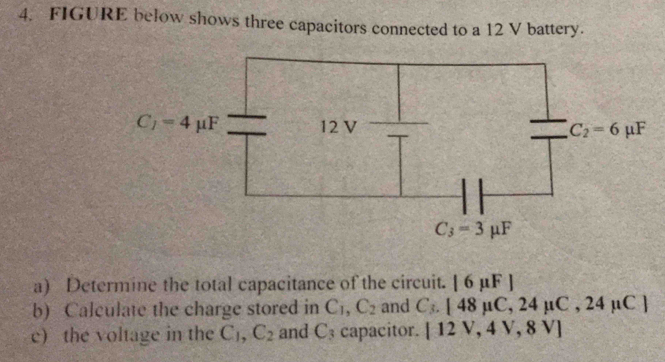 FIGURE below shows three capacitors connected to a 12 V battery.
a) Determine the total capacitance of the circuit. |6mu F|
b) Calculate the charge stored in C_1,C_2 and C_3.[48mu C,24mu C,24mu C]
e) the voltage in the C_1,C_2 and C_3 capacitor. [12V,4V,8V]