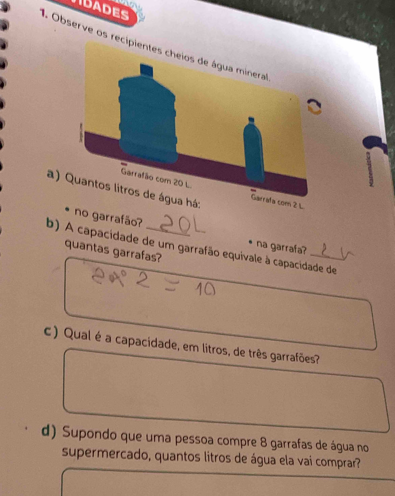 IDADES 
Observe os re 
a) 
rrafão? 
b) A capacidade de um garrafão equivale à capacidade de 
na garrafa? 
quantas garrafas? 
c) Qual é a capacidade, em litros, de três garrafões? 
d) Supondo que uma pessoa compre 8 garrafas de água no 
supermercado, quantos litros de água ela vai comprar?