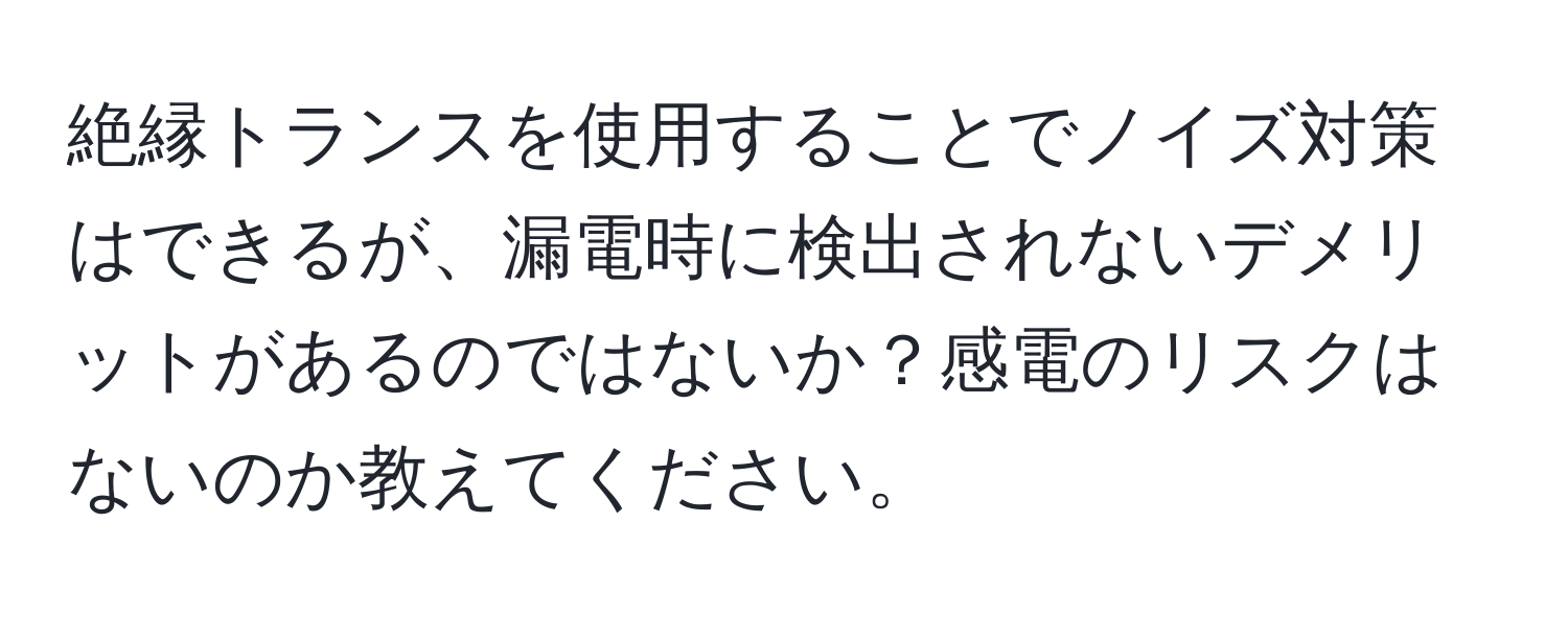 絶縁トランスを使用することでノイズ対策はできるが、漏電時に検出されないデメリットがあるのではないか？感電のリスクはないのか教えてください。