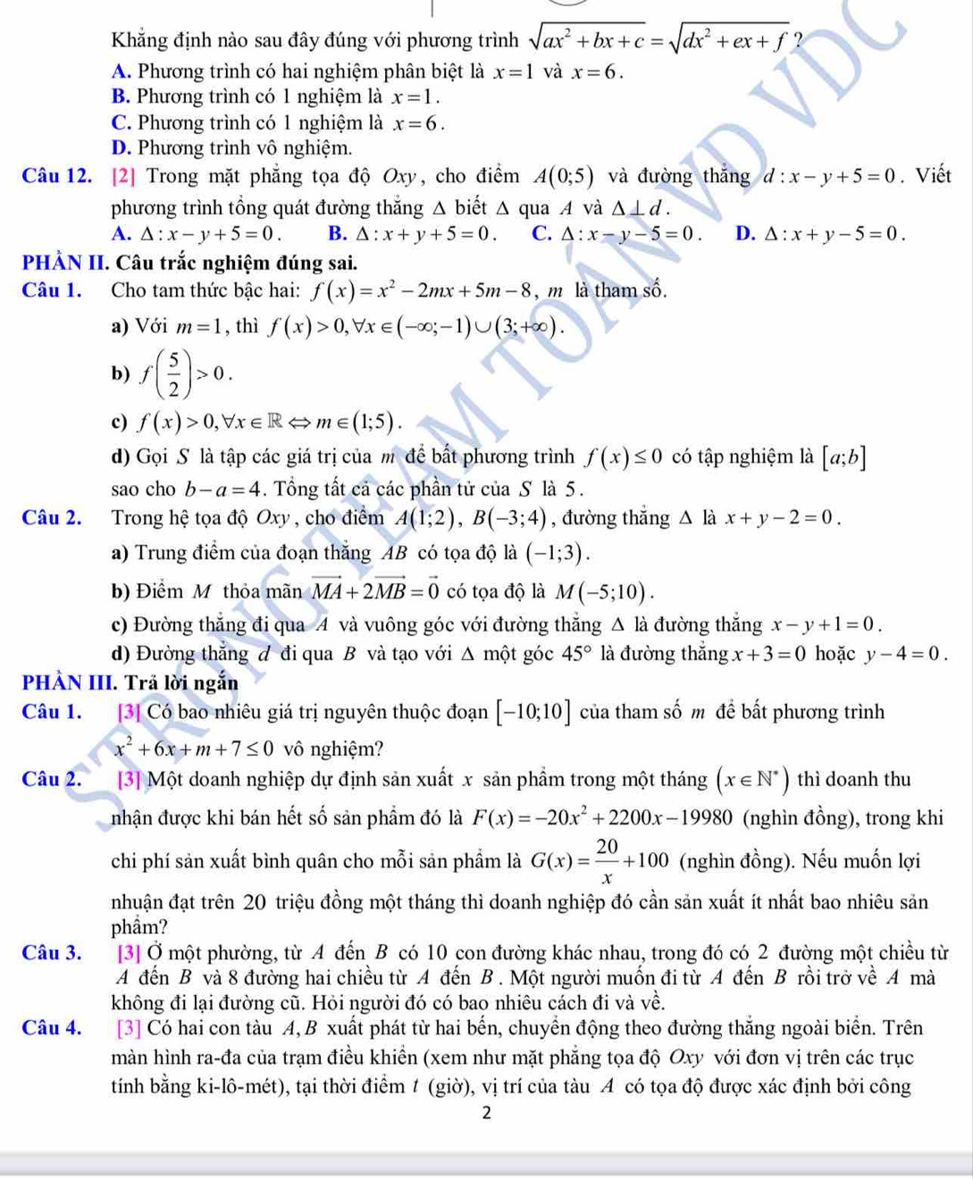 Khẳng định nào sau đây đúng với phương trình sqrt(ax^2+bx+c)=sqrt(dx^2+ex+f) ?
A. Phương trình có hai nghiệm phân biệt là x=1 và x=6.
B. Phương trình có 1 nghiệm là x=1.
C. Phương trình có 1 nghiệm là x=6.
D. Phương trình vô nghiệm.
Câu 12. [2] Trong mặt phẳng tọa độ Oxy, cho điểm A(0;5) và đường thắng d:x-y+5=0. Viết
phương trình tổng quát đường thắng △ b biết △ qua A và △ ⊥ d.
A. △ :x-y+5=0. B. △ :x+y+5=0. C. △ :x-y-5=0. D. △ :x+y-5=0.
PHÀN II. Câu trắc nghiệm đúng sai.
Câu 1. Cho tam thức bậc hai: f(x)=x^2-2mx+5m-8 , m là tham shat o.
a) Với m=1 , thì f(x)>0,forall x∈ (-∈fty ;-1)∪ (3;+∈fty ).
b) f( 5/2 )>0.
c) f(x)>0,forall x∈ RLeftrightarrow m∈ (1;5).
d) Gọi S là tập các giá trị của m để bất phương trình f(x)≤ 0 có tập nghiệm là [a;b]
sao cho b-a=4. Tổng tất cả các phần tử của S là 5 .
Câu 2. Trong hệ tọa độ Oxy , cho điểm A(1;2),B(-3;4) , đường thắng △ là x+y-2=0.
a) Trung điểm của đoạn thắng AB có tọa độ là (-1;3).
b) Điểm M thỏa mãn vector MA+2vector MB=vector 0 có tọa độ là M(-5;10).
c) Đường thẳng đi qua A và vuông góc với đường thẳng Δ là đường thắng x-y+1=0.
d) Đường thắng đ đi qua B và tạo với Δ một góc 45° là đường thắng x+3=0 hoặc y-4=0.
PHÀN III. Trả lời ngắn
Câu 1. [3] Có bao nhiêu giá trị nguyên thuộc đoạn [-10;10] của tham số m đề bất phương trình
x^2+6x+m+7≤ 0 vô nghiệm?
Câu 2. [3] Một doanh nghiệp dự định sản xuất x sản phẩm trong một tháng (x∈ N^*) thì doanh thu
nhận được khi bán hết số sản phẩm đó là F(x)=-20x^2+2200x-19980 (nghìn đồng), trong khi
chi phí sản xuất bình quân cho mỗi sản phẩm là G(x)= 20/x +100 (nghìn đồng). Nếu muốn lợi
nhuận đạt trên 20 triệu đồng một tháng thì doanh nghiệp đó cần sản xuất ít nhất bao nhiêu sản
phầm?
Câu 3. A[3] Ở một phường, từ A đến B có 10 con đường khác nhau, trong đó có 2 đường một chiều từ
A đến B và 8 đường hai chiều từ A đến B . Một người muốn đi từ A đến B rồi trở về A mà
không đi lại đường cũ. Hỏi người đó có bao nhiêu cách đi và về.
Câu 4. [3] Có hai con tàu A, B xuất phát từ hai bến, chuyển động theo đường thắng ngoài biển. Trên
màn hình ra-đa của trạm điều khiển (xem như mặt phẳng tọa độ Oxy với đơn vị trên các trục
tính bằng ki-lô-mét), tại thời điểm 1 (giờ), vị trí của tàu A có tọa độ được xác định bởi công
2