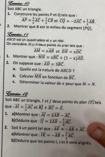 Exercice- 10 
Soit ABC un triangle. 
1. Construire les points P et Q tels que :
vector AP= 5/2 vector AC+ 3/2 vector CB et vector CQ=-2vector AC+ 1/2 vector AB. 
2. Montrer que B est le milieu du segment [PQ]. 
Exercton- 11 
ABCD est un quadri atère et x un réel. 
On considère Met N deux points du plan tels que :
vector AM=xvector AB et vector DN=xvector DC
1. Montrer que : vector MN=xvector BC+(1-x)vector AD. 
2. On suppose que : vector AD=3vector BC. 
a. Quelle est la nature de ABCD ? 
b. Calculer vector MN en fonction de vector BC. 
c. Déterminer la valeur de x pour que M=N. 
Exerotoe-12 
Soit ABC un triangle, I et J deux points du plan (ブ) tels 
que : vector AI= 1/3 vector AC et vector BJ+vector BC=vector O. 
1. a)Montrer que : vector AJ=2vector AB-vector AC. 
b)Déduire que : vector IJ=2vector AB- 4/3 vector AC. 
2. Soit k un point tel que : vector AK=-vector AB+vector AC. 
a)Montrer que : vector IK=-vector AB+ 2/3 vector AC. 
b)Déduire que les points I, J et K sont alignés.