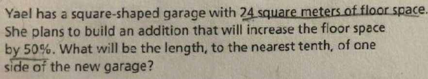 Yael has a square-shaped garage with 24 square meters of floor space. 
She plans to build an addition that will increase the floor space 
by 50%. What will be the length, to the nearest tenth, of one 
side of the new garage?