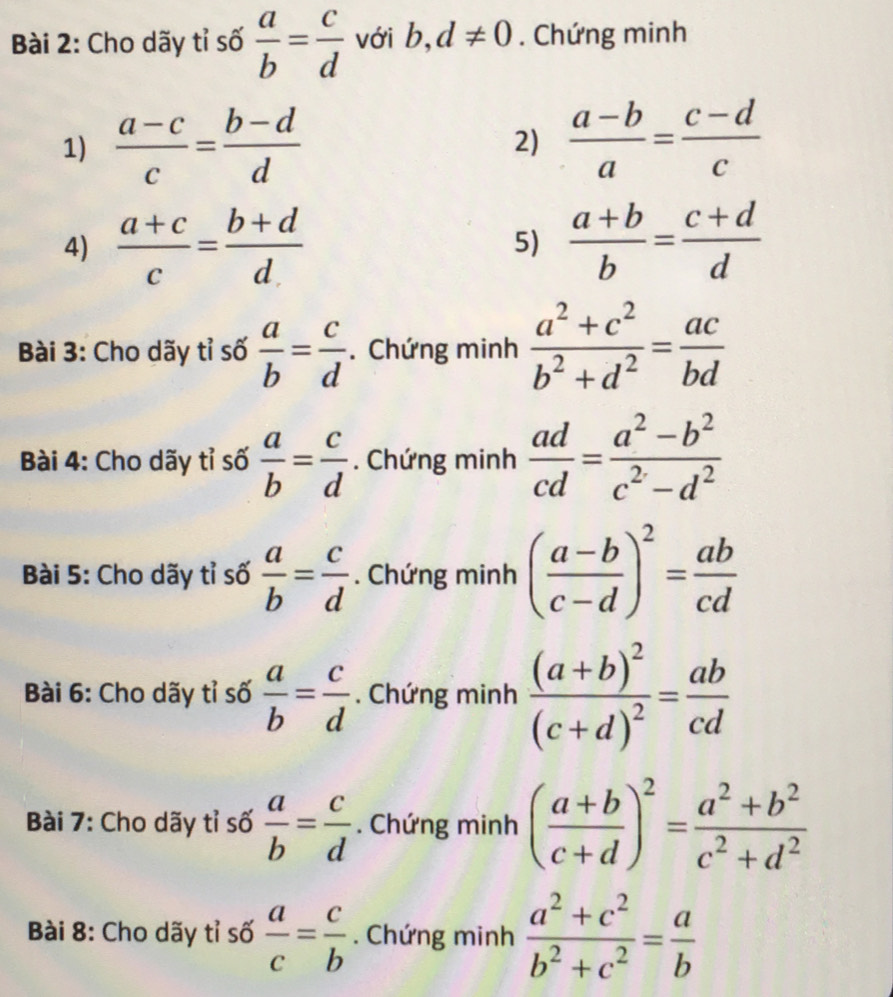 Cho dãy tỉ số  a/b = c/d  với b,d!= 0. Chứng minh 
1)  (a-c)/c = (b-d)/d   (a-b)/a = (c-d)/c 
2) 
4)  (a+c)/c = (b+d)/d  5)  (a+b)/b = (c+d)/d 
Bài 3: Cho dãy tỉ số  a/b = c/d . Chứng minh  (a^2+c^2)/b^2+d^2 = ac/bd 
Bài 4: Cho dãy tỉ số  a/b = c/d . Chứng minh  ad/cd = (a^2-b^2)/c^2-d^2 
Bài 5: Cho dãy tỉ số  a/b = c/d . Chứng minh ( (a-b)/c-d )^2= ab/cd 
Bài 6: Cho dãy tỉ số  a/b = c/d . Chứng minh frac (a+b)^2(c+d)^2= ab/cd 
Bài 7: Cho dãy tỉ số  a/b = c/d . Chứng minh ( (a+b)/c+d )^2= (a^2+b^2)/c^2+d^2 
Bài 8: Cho dãy tỉ số  a/c = c/b . Chứng minh  (a^2+c^2)/b^2+c^2 = a/b 