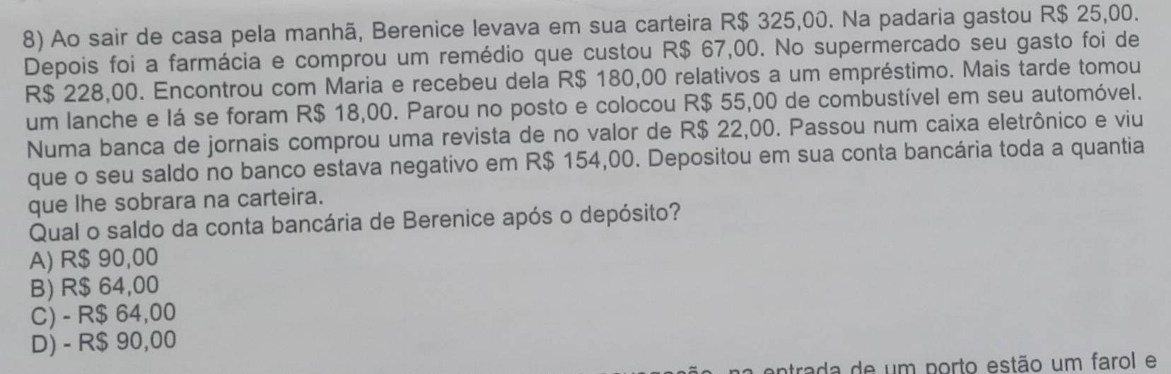 Ao sair de casa pela manhã, Berenice levava em sua carteira R$ 325,00. Na padaria gastou R$ 25,00.
Depois foi a farmácia e comprou um remédio que custou R$ 67,00. No supermercado seu gasto foi de
R$ 228,00. Encontrou com Maria e recebeu dela R$ 180,00 relativos a um empréstimo. Mais tarde tomou
um lanche e lá se foram R$ 18,00. Parou no posto e colocou R$ 55,00 de combustível em seu automóvel.
Numa banca de jornais comprou uma revista de no valor de R$ 22,00. Passou num caixa eletrônico e viu
que o seu saldo no banco estava negativo em R$ 154,00. Depositou em sua conta bancária toda a quantia
que lhe sobrara na carteira.
Qual o saldo da conta bancária de Berenice após o depósito?
A) R$ 90,00
B) R$ 64,00
C) - R$ 64,00
D) - R$ 90,00
a entrada de um porto estão um farol e