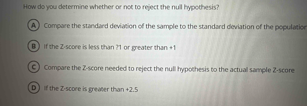 How do you determine whether or not to reject the null hypothesis?
A) Compare the standard deviation of the sample to the standard deviation of the population
B  If the Z-score is less than ? 1 or greater than +1
C ) Compare the Z-score needed to reject the null hypothesis to the actual sample Z-score
D If the Z-score is greater than +2.5