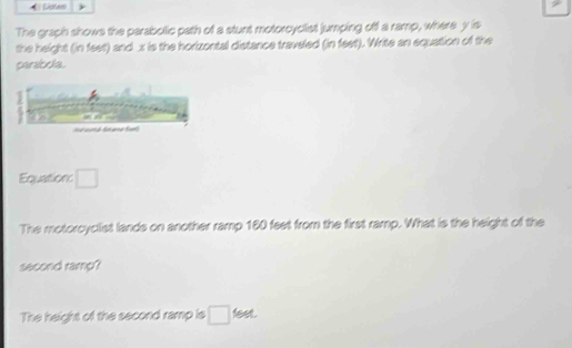 Cioten 
The graph shows the parabolic path of a stunt motorcyclist jumping off a ramp, where y is 
the height (in feet) and x is the horizontal distance traveled (in feet). Write an equation of the 
parabola. 
Equation: □ 
The motorcyclist lands on another ramp 180 feet from the first ramp. What is the height of the 
second ramp? 
The height of the second ramp is □ feet.