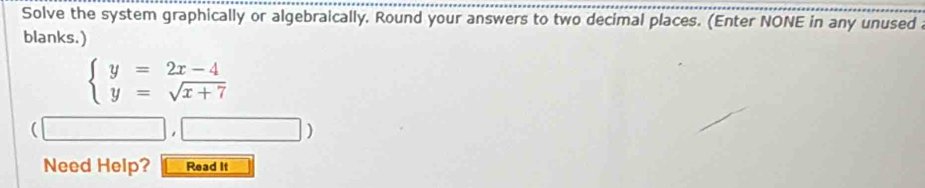 Solve the system graphically or algebraically. Round your answers to two decimal places. (Enter NONE in any unused a 
blanks.)
beginarrayl y=2x-4 y=sqrt(x+7)endarray.
Need Help? Read It