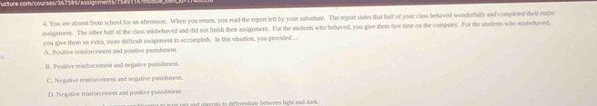 You are absent from school for an afternoon. When you retam, you read the report left by your substitute. The report states that half of your class behaved wonderfully and completed their entre
assignment. The other half of the class misbehaved and did not finish their assignment. For the students who behaved, you give them frve time on the computer. For the students who mishehaved,
you give them an extra, more difficult assignment to accomplish. In this situation, you provided..
A.. Positive reinforcement and positive punishment.
B. Positive reinforcement and negative panishment.
C. Negative reinforcement and negative punishment.
D. Negative reinforcement and posnive punishment.
rain rts and nigeurs to differentiate between light and dark.