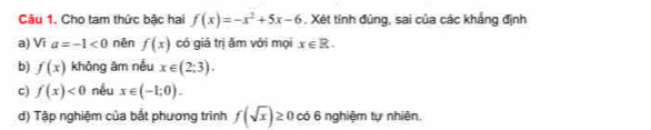 Cho tam thức bậc hai f(x)=-x^2+5x-6. Xét tính đúng, sai của các khẳng định
a) Vĩ a=-1<0</tex> nên f(x) có giá trị ăm với mọi x∈ R.
b) f(x) không âm nều x∈ (2;3).
c) f(x)<0</tex> nếu x∈ (-1;0). 
d) Tập nghiệm của bắt phương trình f(sqrt(x))≥ 0 có 6 nghiệm tự nhiên,