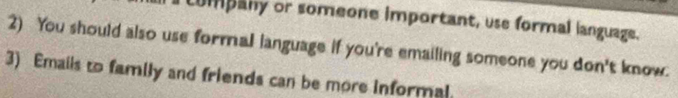 company or someone important, use formal language. 
2) You should also use formal language if you're emailing someone you don't know. 
3) Emails to family and friends can be more informal.