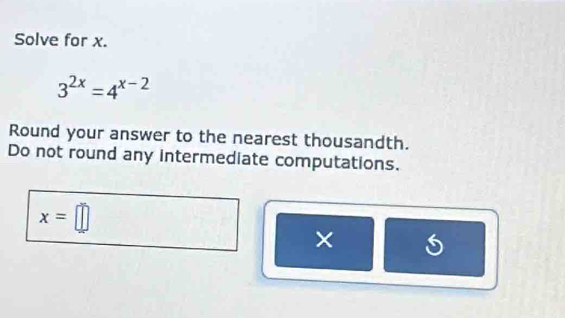 Solve for x.
3^(2x)=4^(x-2)
Round your answer to the nearest thousandth. 
Do not round any intermediate computations.
x=□
×