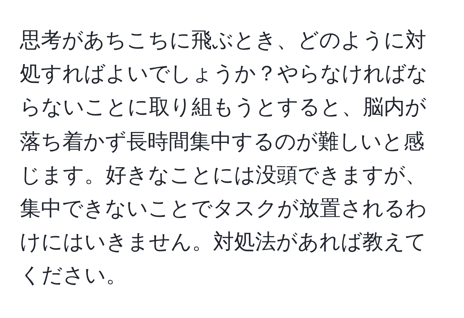 思考があちこちに飛ぶとき、どのように対処すればよいでしょうか？やらなければならないことに取り組もうとすると、脳内が落ち着かず長時間集中するのが難しいと感じます。好きなことには没頭できますが、集中できないことでタスクが放置されるわけにはいきません。対処法があれば教えてください。