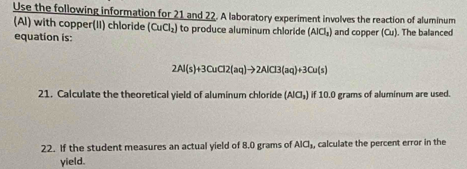 Use the following information for 21 and 22. A laboratory experiment involves the reaction of aluminum 
(Al) with copper(II) chloride (CuCl_2) to produce aluminum chloride (AlCl_3) and copper (Cu). The balanced 
equation is:
2Al(s)+3CuCl2(aq)to 2AlCl3(aq)+3Cu(s)
21. Calculate the theoretical yield of aluminum chloride (AlCl_3) if 10.0 grams of aluminum are used. 
22. If the student measures an actual yield of 8.0 grams of AICl_3 , calculate the percent error in the 
yield.