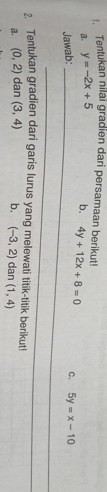 Tentukan nilai gradien dari persamaan berikut! 
a. y=-2x+5
b. 4y+12x+8=0
C. 
Jawab: _ 5y=x-10
_ 
2. Tentukan gradien dari garis lurus yang melewati titik-titik berikut! 
a. (0,2) dan (3,4) b. (-3,2) dan (1,4)