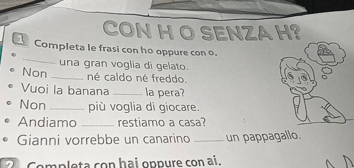 CON H O SENZA H? 
_ 
1 Completa le frasi con ho oppure con o. 
una gran voglia di gelato. 
Non _né caldo né freddo. 
Vuoi la banana _la pera? 
Non _più voglia di giocare. 
Andiamo _restiamo a casa? 
Gianni vorrebbe un canarino _un pappagallo. 
I ampleta con hai oppure con ai.