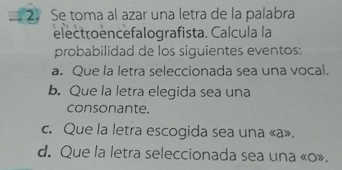 Se toma al azar una letra de la palabra 
electroencefalografista. Calcula la 
probabilidad de los siguientes eventos: 
a. Que la letra seleccionada sea una vocal. 
b. Que la letra elegida sea una 
consonante. 
c. Que la letra escogida sea una «a». 
d. Que la letra seleccionada sea una «o».