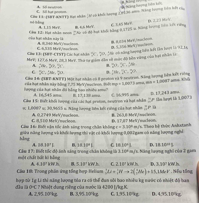 B Năng lượng
A. Số neutron.
D. Năng lượng liên kết.
C. Số hạt proton.
Câu 11: (SBT-KNTT) Hạt nhân _1^(2H * có khối lượng 2,0136 amu. Năng lượng liên kết của
nó bằng
C. 3,45 MeV. D. 2,23 MeV.
A. 1,15 MeV. B. 4,6 MeV.
Câu 12: Hạt nhân neon beginarray)r 20 10endarray 'Ne có độ hụt khối bằng 0,1725 u. Năng lượng liên kết riêng
của hạt nhân này là
A. 8,340 MeV/nucleon.
B. 8,034 MeV/nucleon.
C. 6,535 MeV/nucleon.
D. 5,356 MeV/nucleon.
Câu 13: (SBT-CTST) Các hạt nhân _6^((12)C,_8^(16)O,_2^4 He có năng lượng liên kết lần lượt là 92,16
MeV; 127,6 MeV, 28,3 MeV. Thứ tư giảm dần về mức độ bền vững của hạt nhân là:
A. _2^4He _8^(16)O,_6^(12)C. B. _8^(16)O,_6^(12)C,_2^4He.
C. _6^(12)C , He , _8^(16)O. D. _2^4He,_6^(12)C,_8^(16)O.
Câu 14: (SBT-KNTT) Một hạt nhân có 8 proton và 9 neutron. Năng lượng liên kết riêng
của hạt nhân này bằng 7,75 MeV/nucleon. Biết mp=1,0073amu,mn=1,0087 amu 1. Khối
lượng của hạt nhân đó bằng bao nhiêu amu?
A. 16,545 amu. B. 17,138 amu. C. 16,995 amu. D. 17,243 amu.
Câu 15: Biết khối lượng của các hạt proton, neutron và hạt nhân _(15)^(31)P lần lượt là 1,0073
u; 1,0087 u; 30,9655 u. Năng lượng liên kết riêng của hạt nhân _(15)^(31)Pla
A. 0,2749 MeV/nucleon. B. 263,8 MeV/nucleon.
C. 8,510 MeV/nucleon. D. 17,07 MeV/nucleon.
Câu 16: Biết vận tốc ánh sáng trong chân không c=3.10^8)m/s. Theo hệ thức Anhxtanh
giữa năng lượng và khối lượng thì vật có khối lượng 0,002gam có năng lượng nghỉ
bằng
A. 18.10^7J B. 18.10^8J. C. 18.10^9J. D. 18.10^(10)J.
Câu 17: Biết tốc độ ánh sáng trong chân không là 3.10^8 * m/s. Năng lượng nghỉ của 2 gam
một chất bất kì bằng
A. 4.10^7kW.h B. 5.10^7 kW. h. C. 2.10^7kW.h. D. 3.10^7kW.h.
Câu 18: Trong phản ứng tổng hợp Helium _3^(7Li+_1^1Hto 2(_2^4He)+15 ,1MeV * . Nếu tổng
hợp từ 1g Li thì năng lượng tỏa ra có thể đun sôi bao nhiêu kg nước có nhiệt độ ban
đầu là 0^circ)C ? Nhiệt dung riêng của nước là 4200 J/kg.K.
A. 2,95.10⁵kg. B. 3,95.10⁵kg. C. 1,95.10⁵kg. D. 4,95.10⁵kg.