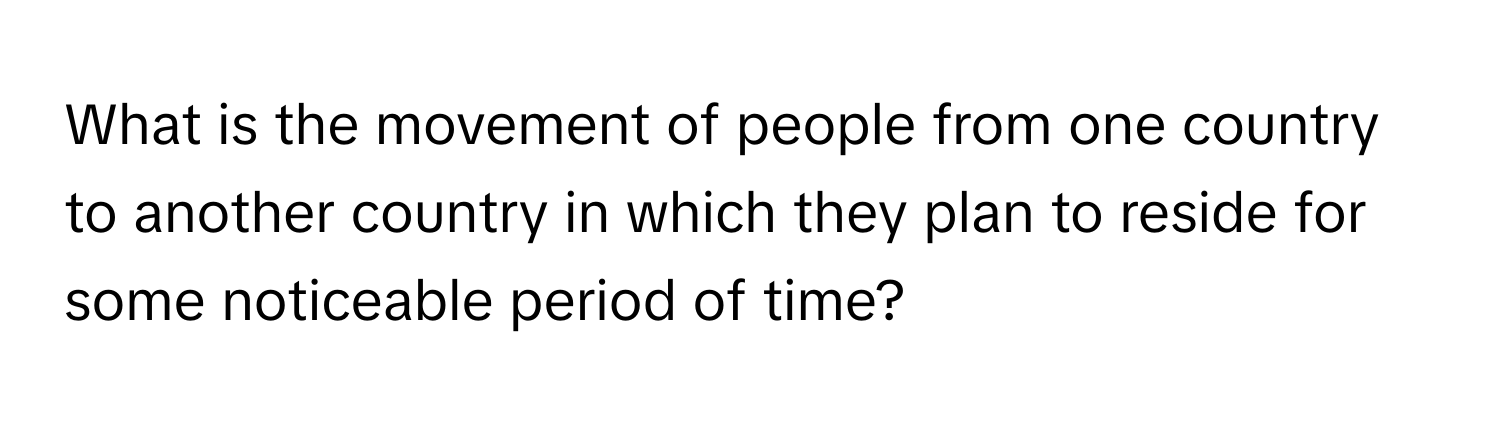 What is the movement of people from one country to another country in which they plan to reside for some noticeable period of time?