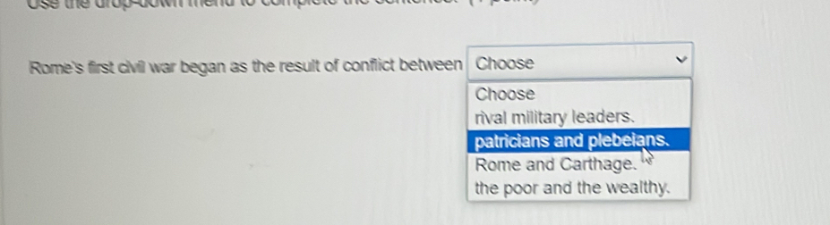 Rome's first civil war began as the result of conflict between Choose
Choose
rival military leaders.
patricians and plebeians.
Rome and Carthage.
the poor and the wealthy.