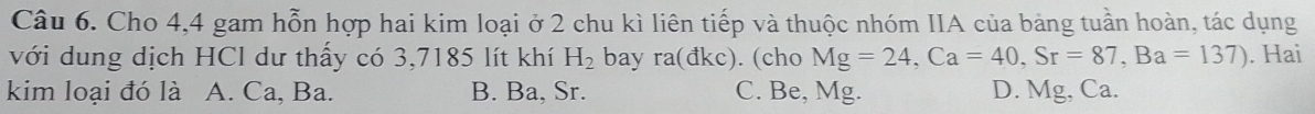 Cho 4, 4 gam hỗn hợp hai kim loại ở 2 chu kì liên tiếp và thuộc nhóm IIA của bảng tuần hoàn, tác dụng
với dung dịch HCl dư thấy có 3,7185 lít khí H_2 bay ra(dkc). (cho Mg=24, Ca=40, Sr=87, Ba=137). Hai
kim loại đó là A. Ca, Ba. B. Ba, Sr. C. Be, Mg. D. Mg, Ca.