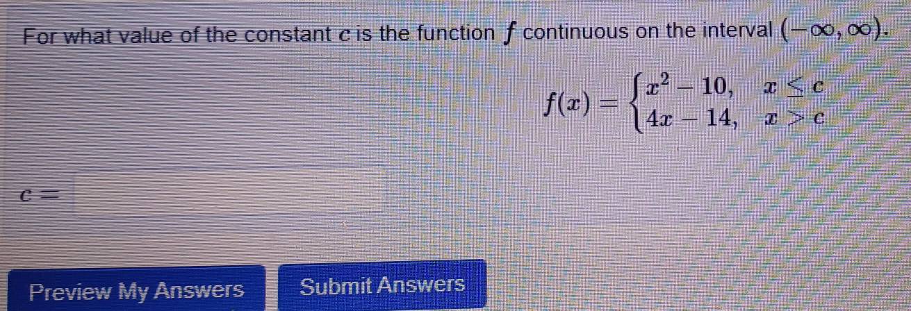 For what value of the constant c is the function f continuous on the interval (-∈fty ,∈fty ).
f(x)=beginarrayl x^2-10,x≤ c 4x-14,x>cendarray.
c=
Preview My Answers Submit Answers